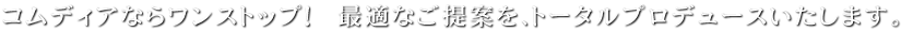 コムディアならワンストップ！最適なご提案を、トータルプロデュースいたします。